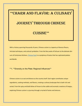 **Charm and Flavor: A Culinary
Journey Through Chinese
Cuisine**
With a history spanning thousands of years, Chinese cuisine is a tapestry of diverse flavors,
intricate techniques, and cultural symbolism. From the fiery woks of Sichuan to the delicate dim
sum of Cantonese kitchens, Chinese food is a symphony of tastes that has captivated palates
worldwide.
**1. **Diversity on the Plate: Regional Influences**
Chinese cuisine is as vast and diverse as the country itself. Each region contributes unique
ingredients, cooking methods, and flavors, creating a culinary landscape that is both rich and
varied. From the spicy and bold dishes of Hunan to the subtle and aromatic creations of Jiangsu,
exploring Chinese cuisine is a journey through a myriad of tastes and textures.
 