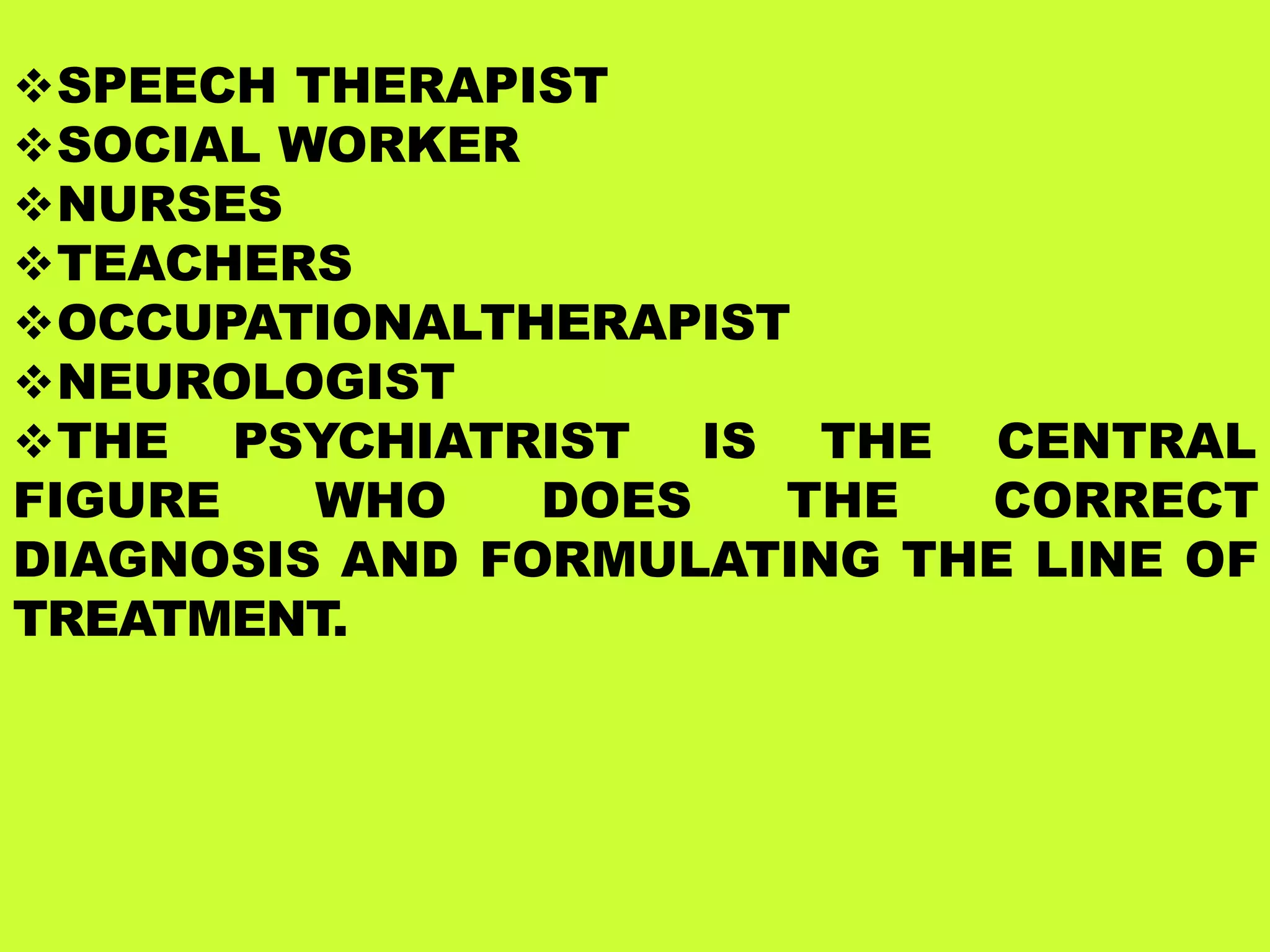SPEECH THERAPIST
SOCIAL WORKER
NURSES
TEACHERS
OCCUPATIONALTHERAPIST
NEUROLOGIST
THE PSYCHIATRIST IS THE CENTRAL
FIGURE WHO DOES THE CORRECT
DIAGNOSIS AND FORMULATING THE LINE OF
TREATMENT.
 