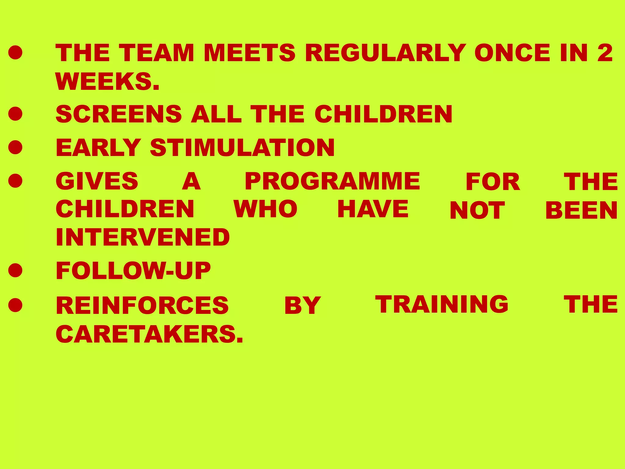  THE TEAM MEETS REGULARLY ONCE IN 2
WEEKS.
 SCREENS ALL THE CHILDREN
 EARLY STIMULATION
 GIVES A PROGRAMME
CHILDREN WHO HAVE
FOR THE
NOT BEEN
INTERVENED
 FOLLOW-UP
 REINFORCES BY
CARETAKERS.
TRAINING THE
 