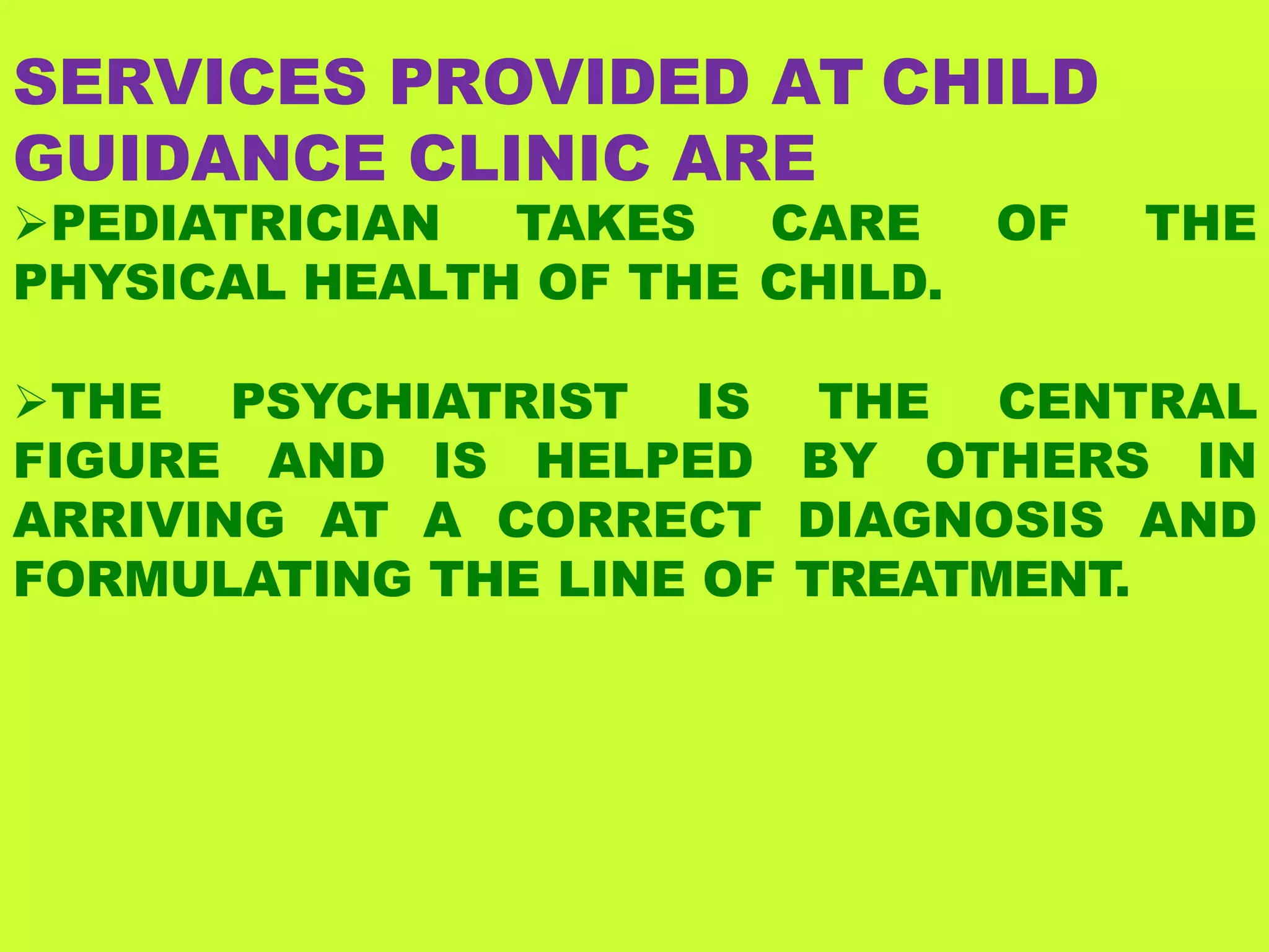 SERVICES PROVIDED AT CHILD
GUIDANCE CLINIC ARE
PEDIATRICIAN TAKES CARE OF THE
PHYSICAL HEALTH OF THE CHILD.
THE PSYCHIATRIST IS THE CENTRAL
FIGURE AND IS HELPED BY OTHERS IN
ARRIVING AT A CORRECT DIAGNOSIS AND
FORMULATING THE LINE OF TREATMENT.
 