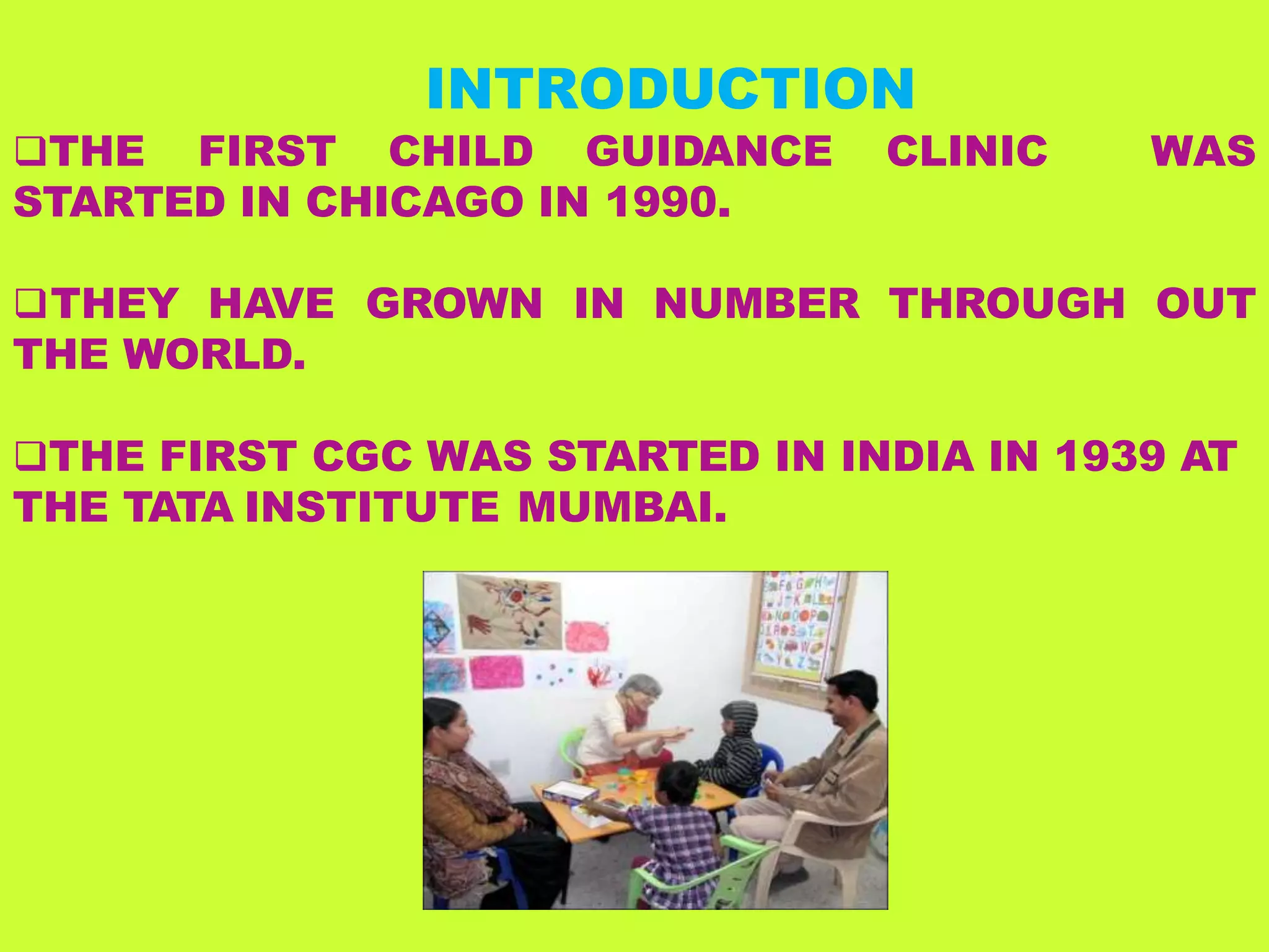 INTRODUCTION
THE FIRST CHILD GUIDANCE CLINIC
STARTED IN CHICAGO IN 1990.
WAS
THEY HAVE GROWN IN NUMBER THROUGH OUT
THE WORLD.
THE FIRST CGC WAS STARTED IN INDIA IN 1939 AT
THE TATA INSTITUTE MUMBAI.
 