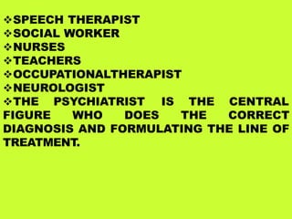 SPEECH THERAPIST
SOCIAL WORKER
NURSES
TEACHERS
OCCUPATIONALTHERAPIST
NEUROLOGIST
THE PSYCHIATRIST IS THE CENTRAL
FIGURE WHO DOES THE CORRECT
DIAGNOSIS AND FORMULATING THE LINE OF
TREATMENT.
 