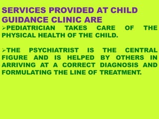 SERVICES PROVIDED AT CHILD
GUIDANCE CLINIC ARE
PEDIATRICIAN TAKES CARE OF THE
PHYSICAL HEALTH OF THE CHILD.
THE PSYCHIATRIST IS THE CENTRAL
FIGURE AND IS HELPED BY OTHERS IN
ARRIVING AT A CORRECT DIAGNOSIS AND
FORMULATING THE LINE OF TREATMENT.
 