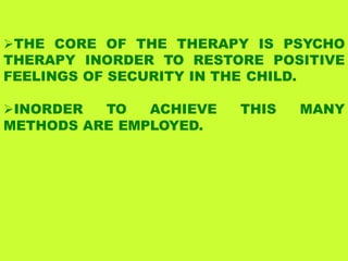 THE CORE OF THE THERAPY IS PSYCHO
THERAPY INORDER TO RESTORE POSITIVE
FEELINGS OF SECURITY IN THE CHILD.
INORDER TO ACHIEVE THIS MANY
METHODS ARE EMPLOYED.
 
