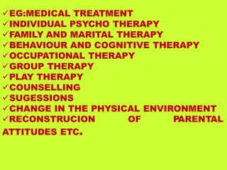 EG:MEDICAL TREATMENT
INDIVIDUAL PSYCHO THERAPY
FAMILY AND MARITAL THERAPY
BEHAVIOUR AND COGNITIVE THERAPY
OCCUPATIONAL THERAPY
GROUP THERAPY
PLAY THERAPY
COUNSELLING
SUGESSIONS
CHANGE IN THE PHYSICAL ENVIRONMENT
RECONSTRUCION OF PARENTAL
ATTITUDES ETC.
 