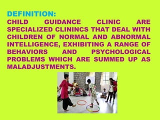 DEFINITION:
CHILD GUIDANCE CLINIC ARE
SPECIALIZED CLININCS THAT DEAL WITH
CHILDREN OF NORMAL AND ABNORMAL
INTELLIGENCE, EXHIBITING A RANGE OF
BEHAVIORS AND PSYCHOLOGICAL
PROBLEMS WHICH ARE SUMMED UP AS
MALADJUSTMENTS.
 