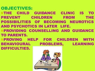 OBJECTIVES:
THE CHILD GUIDANCE CLINIC IS TO
PREVENT CHILDREN FROM THE
POSSIBILITIES OF BECOMING NEUROTICS
AND PSYCHOTICS IN LATER LIFE.
PROVIDING COUNSELLING AND GUIDANCE
TO PARENTS.
PROVING HELP
BEHAVIOURAL
DIFFICULTIES.
FOR CHILDREN WITH
PROBLEMS, LEARNING
 