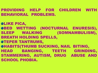 PROVIDING HELP FOR
BEHAVIORAL PROBLEMS.
CHILDREN WITH
LIKE PICA,
BED WETTING (NOCTURNAL ENURESIS),
SLEEP WALKING (SOMNAMBULISM),
BREATH HOLDING SPELLS,
TEPER TANTRUMS,
HABITS(THUMB SUCKING, NAIL BITING,
GRINDING,
ABUSE AND
HEAD BANGING, TEETH
STAMMERING, AUTISM, DRUG
SCHOOL PHOBIA.
 