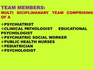 TEAM MEMBERS:
MULTI DICIPLINANARY TEAM COMPRISING
OF A
PSYCHIATRIST
CLINICAL PATHOLOGIST EDUCATIONAL
PSYCHOLOGIST
PSYCHIATRIC SOCIAL WORKER
PUBLIC HEALTH NURSES
PEDIATRICIAN
PSYCHOLOGIST
 
