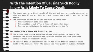 • The death must be a direct result of the act and must be clearly connected to
that act even if the act does not cause instant death and it must not be too
remote
• The connection between an act and the death is remote when:
 The occurrence of some other acts
 The conection is cut off as a result of some other cause
 The time period between the death and the act is too far
Mer Dhana Sida v State AIR [1985] SC 386
 The accused used a stick and delivered some blows against the head of the
deceased. The accused harboured the intention and knew that such blows were
likely to crack the deceased's skull.
 It was held that the accused knew well of his action that was likely to cause
death to the deceased. Hence, the accused was found guilty of culpable homicide.
With The Intention Of Causing Such Bodily
Injury As Is Likely To Cause Death
 