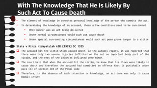 • The element of knowledge in connotes personal knowledge of the person who commits the act.
• In determining the knowledge of an accused, there a few conditions need to be considered:
• What manner was an act being delivered
• Under normal circumstances would such act cause death
• Under special surrounding circumstances would such act pose grave danger to a victim
State v Mirza Hidayatulah AIR [1979] SC 1525
 The accused hit the victim which caused death. In the autopsy report, it was reported that
there were only two severe injuries inflicted on the not so important body part of the
victim, and the rest of the injuries inflicted were minor.
 The court held that when the accused hit the victim, he knew that his blows were likely to
cause death and therefore the accused had committed an offence that is punishable under
para (b) of section 304 of the Penal Code
 Therefore, in the absence of such intention or knowledge, an act done was only to cause
bodily injury
With The Knowledge That He Is Likely By
Such Act To Cause Death
 