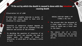 “if the act by which the death is caused is done with the intention of
causing death
• Illustration (a) of s300
• Provides that culpable homicide is murder, if
an act that causes death is done with an
intention to cause death.
• Intention is subjective element depends on
matter of fact and can be fathomed from the
behavior and action of the offender.
• In deciding the question of intention of an
accused the court can consider the type of
weapon used, the number of blows is
delivered, in which part of the body a victim
is hurt.
GHAZALI BIN MAT GHANI V PP
[1998] 2 MLJ 675
 The accused shot the deceased at
a close range with a rifle. The
cause of death was a fatal shot
in the heart.
 The nature use of a rifle
(weapon) showed that the accused
had the intention to kill the
person.
 