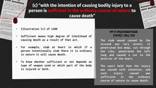 (c) “with the intention of causing bodily injury to a
person is sufficient in the ordinary course of nature to
cause death”
• Illustration (c) of s300
• Sufficient means high degree of likelihood of
causing death as a result of that act.
• For example, stab at heart in which if a
person intentionally stab there it is ordinary
in nature it will cause death.
• To know whether sufficient or not depends on
type of weapon used or which part of the body
is injured or both.
• The stab wound caused by the
accused was very severe, it
penetrated 8cm deep, cut through
the ribs, penetrated the left
lung and caused a cut to the
anterior of the heart.
• The court held that the injury
was caused with intention, and
such injury caused was
sufficient in the ordinary
course of nature to cause death.
PP V VISUVANATHAN
[1978] 1 MLJ 159
 