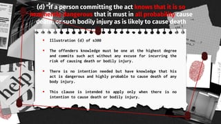 (d) “if a person committing the act knows that it is so
imminently dangerous that it must in all probability cause
death, or such bodily injury as is likely to cause death
 Illustration (d) of s300
 The offenders knowledge must be one at the highest degree
and commits such act without any excuse for incurring the
risk of causing death or bodily injury.
 There is no intention needed but have knowledge that his
act is dangerous and highly probable to cause death of any
body injury.
 This clause is intended to apply only when there is no
intention to cause death or bodily injury.
 