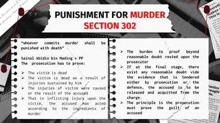 PUNISHMENT FOR MURDER
SECTION 302
“whoever commits murder shall be
punished with death”
Sainal Abidin bin Mading v PP
The prosecution has to prove:
 The victim is dead
 The victim is dead as a result of
injuries sustained by him
 The injuries of victim were caused
or the result of the accused
 That in inflicting injury upon the
victim, the accused has acted
according to the ingredients of
murder
 The burden to proof beyond
reasonable doubt rested upon the
prosecutor
 If at the final stage, there
exist any reasonable doubt vide
the evidence that is tendered
either by prosecution or the
defence, the accused is to be
released and acquitted from the
charge.
 The principle is the prosecution
must prove the guilt of an
accused
 