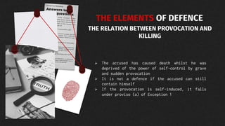 THE ELEMENTS OF DEFENCE
THE RELATION BETWEEN PROVOCATION AND
KILLING
 The accused has caused death whilst he was
deprived of the power of self-control by grave
and sudden provocation
 It is not a defence if the accused can still
contain himself
 If the provocation is self-induced, it falls
under proviso (a) of Exception 1
 