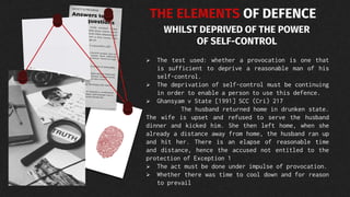 THE ELEMENTS OF DEFENCE
WHILST DEPRIVED OF THE POWER
OF SELF-CONTROL
 The test used: whether a provocation is one that
is sufficient to deprive a reasonable man of his
self-control.
 The deprivation of self-control must be continuing
in order to enable a person to use this defence.
 Ghansyam v State [1991] SCC (Cri) 217
The husband returned home in drunken state.
The wife is upset and refused to serve the husband
dinner and kicked him. She then left home, when she
already a distance away from home, the husband ran up
and hit her. There is an elapse of reasonable time
and distance, hence the accused not entitled to the
protection of Exception 1
 The act must be done under impulse of provocation.
 Whether there was time to cool down and for reason
to prevail
 