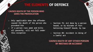 THE ELEMENTS OF DEFENCE
 Only applicable when the offender
caused the death of the person who
provoked him
 If a person runs amok and kills
all passerby, will not fall under
this exception
 Section 76: Act done by a person
bound, or by mistake of fact
believing himself bound, by law
 Section 80: Accident in doing of
a lawful act
 