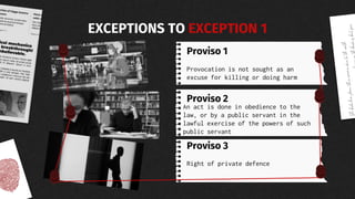 Proviso 1
Provocation is not sought as an
excuse for killing or doing harm
An act is done in obedience to the
law, or by a public servant in the
lawful exercise of the powers of such
public servant
Right of private defence
Proviso 2
Proviso 3
EXCEPTIONS TO EXCEPTION 1
 