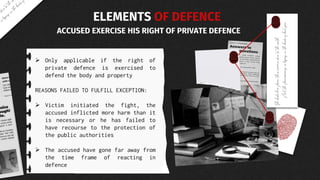  Only applicable if the right of
private defence is exercised to
defend the body and property
REASONS FAILED TO FULFILL EXCEPTION:
 Victim initiated the fight, the
accused inflicted more harm than it
is necessary or he has failed to
have recourse to the protection of
the public authorities
 The accused have gone far away from
the time frame of reacting in
defence
ELEMENTS OF DEFENCE
ACCUSED EXERCISE HIS RIGHT OF PRIVATE DEFENCE
 