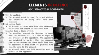 Will be applied:
 The accused acted in good faith and without
any intention of doing more harm than
necessary
Subjective Test:
 An accused inflicted more harm than necessary
but he does not intend to cause more harm.
Gransham Dass v State of Delhi
 The appellant stabbed the deceased to death
when the deceased visit his shop at night to
put pressure in the appellant. The appellant
was convicted to murder. When the deceased
come he was unarmed and there could have been
no apprehension that death or grievous hurt
could be done to the accused.
 An accused cannot use this exception when he
himself is the aggressor
ELEMENTS OF DEFENCE
ACCUSED ACTED IN GOOD FAITH
 