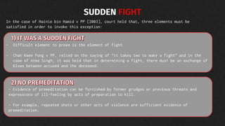 SUDDEN FIGHT
In the case of Hainie bin Hamid v PP [2003], court held that, three elements must be
satisfied in order to invoke this exception:
- Difficult element to prove is the element of fight
- Chan Kwee Fong v PP, relied on the saying of “it takes two to make a fight” and in the
case of Atma Singh, it was held that in determining a fight, there must be an exchange of
blows between accused and the deceased.
- Evidence of premeditation can be furnished by former grudges or previous threats and
expressions of ill-feeling by acts of preparation to kill.
- For example, repeated shots or other acts of violence are sufficient evidence of
premeditation.
 