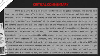 There is a very thin line between the Murder and Culpable Homicide. The courts have
from time to time taken efforts to differentiate both the offenses and intention is the
important factor to determine the actual offense and consequences of both the offenses are the
same. The "intention" and "knowledge" of the perpetrator when committing the crime serve as
the borders between the two. The Entire case of the Prosecution side can be destroyed by the
defense by just proving no intention as the entire case of Prosecution is dependent on the
Intention of the Accused. In the end, it all comes down to a person's Mens Rea (guilty
intention). If a person intentionally kills another person, that is considered murder; but, if
a person never intended to kill someone, they are only guilty of culpable homicide. The
offence of culpable homicide and murder are analogous to each other and it is very difficult
to understand the distinction between the two. As law can't stay static as it needs to get
developed with changing time to cater to the needs of society, the disarray regarding these
two ideas should be tended to now, and there is a need for a clear difference between them
CRITICAL COMMENTARY
 
