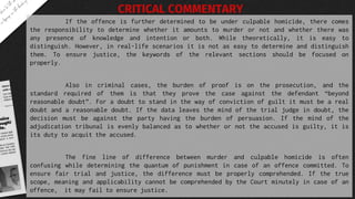 If the offence is further determined to be under culpable homicide, there comes
the responsibility to determine whether it amounts to murder or not and whether there was
any presence of knowledge and intention or both. While theoretically, it is easy to
distinguish. However, in real-life scenarios it is not as easy to determine and distinguish
them. To ensure justice, the keywords of the relevant sections should be focused on
properly.
Also in criminal cases, the burden of proof is on the prosecution, and the
standard required of them is that they prove the case against the defendant “beyond
reasonable doubt”. For a doubt to stand in the way of conviction of guilt it must be a real
doubt and a reasonable doubt. If the data leaves the mind of the trial judge in doubt, the
decision must be against the party having the burden of persuasion. If the mind of the
adjudication tribunal is evenly balanced as to whether or not the accused is guilty, it is
its duty to acquit the accused.
The fine line of difference between murder and culpable homicide is often
confusing while determining the quantum of punishment in case of an offence committed. To
ensure fair trial and justice, the difference must be properly comprehended. If the true
scope, meaning and applicability cannot be comprehended by the Court minutely in case of an
offence, it may fail to ensure justice.
CRITICAL COMMENTARY
 