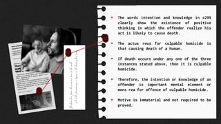  The words intention and knowledge in s299
clearly show the existence of positive
thinking in which the offender realize his
act is likely to cause death.
 The actus reus for culpable homicide is
that causing death of a human.
 If death occurs under any one of the three
instances stated above, then it is culpable
homicide.
 Therefore, the intention or knowledge of an
offender is important mental element or
mens rea for offence of culpable homicide.
 Motive is immaterial and not required to be
proved.
 