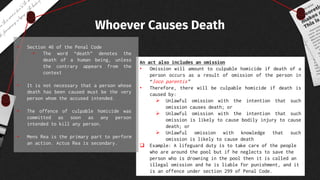 An act also includes an omission
• Omission will amount to culpable homicide if death of a
person occurs as a result of omission of the person in
“loco parentis”
• Therefore, there will be culpable homicide if death is
caused by:
 Unlawful omission with the intention that such
omission causes death; or
 Unlawful omission with the intention that such
omission is likely to cause bodily injury to cause
death; or
 Unlawful omission with knowledge that such
omission is likely to cause death
 Example: A lifeguard duty is to take care of the people
who are around the pool but if he neglects to save the
person who is drowning in the pool then it is called an
illegal omission and he is liable for punishment, and it
is an offence under section 299 of Penal Code.
Whoever Causes Death
• Section 46 of the Penal Code
• The word “death” denotes the
death of a human being, unless
the contrary appears from the
context
• It is not necessary that a person whose
death has been caused must be the very
person whom the accused intended.
• The offence of culpable homicide was
committed as soon as any person
intended to kill any person.
• Mens Rea is the primary part to perform
an action. Actus Rea is secondary.
 
