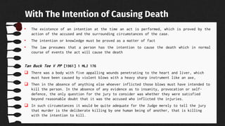 • The existence of an intention at the time an act is performed, which is proved by the
action of the accused and the surrounding circumstances of the case.
• The intention or knowledge must be proved as a matter of fact
• The law presumes that a person has the intention to cause the death which in normal
course of events the act will cause the death
Tan Buck Tee V PP [1961] 1 MLJ 176
 There was a body with five appalling wounds penetrating to the heart and liver, which
must have been caused by violent blows with a heavy sharp instrument like an axe,
 Then in the absence of anything else whoever inflicted those blows must have intended to
kill the person. In the absence of any evidence as to insanity, provocation or self-
defence, the only question for the jury to consider was whether they were satisfied
beyond reasonable doubt that it was the accused who inflicted the injuries.
 In such circumstances it would be quite adequate for the Judge merely to tell the jury
that murder is the deliberate killing by one human being of another, that is killing
with the intention to kill.
With The Intention of Causing Death
 