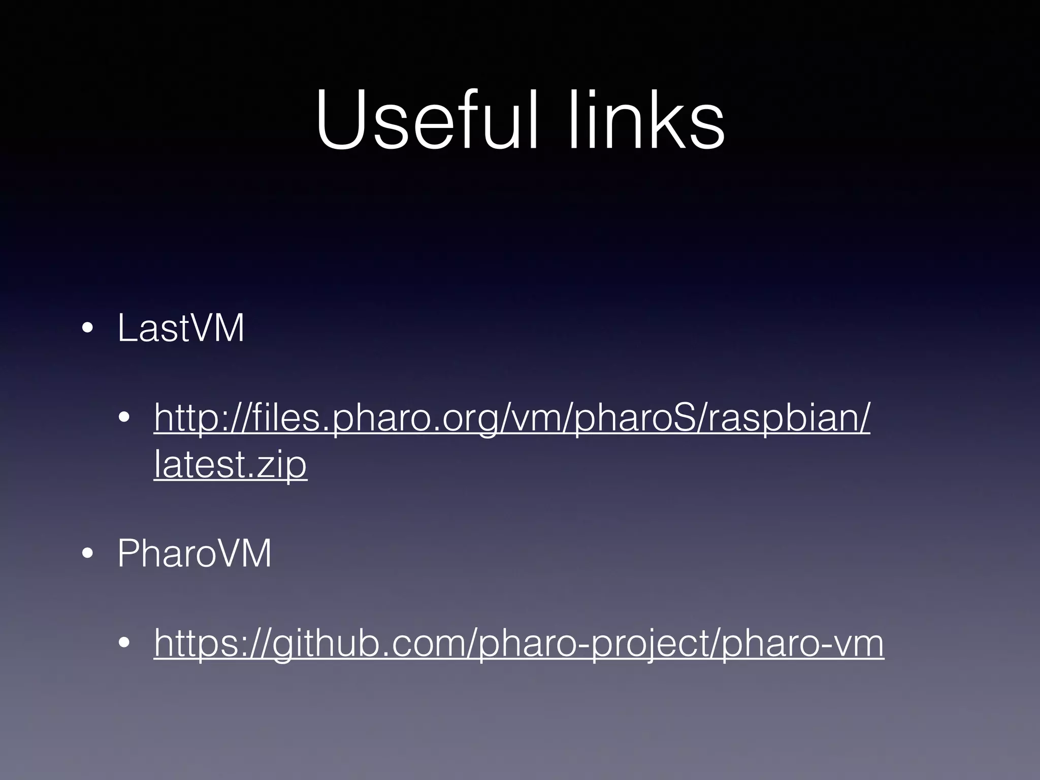 Useful links 
• LastVM 
• http://files.pharo.org/vm/pharoS/raspbian/ 
latest.zip 
• PharoVM 
• https://github.com/pharo-project/pharo-vm 
 
