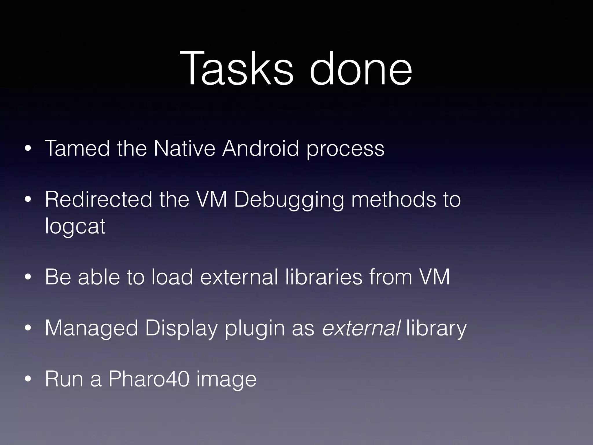 Tasks done 
• Tamed the Native Android process 
• Redirected the VM Debugging methods to 
logcat 
• Be able to load external libraries from VM 
• Managed Display plugin as external library 
• Run a Pharo40 image 
 