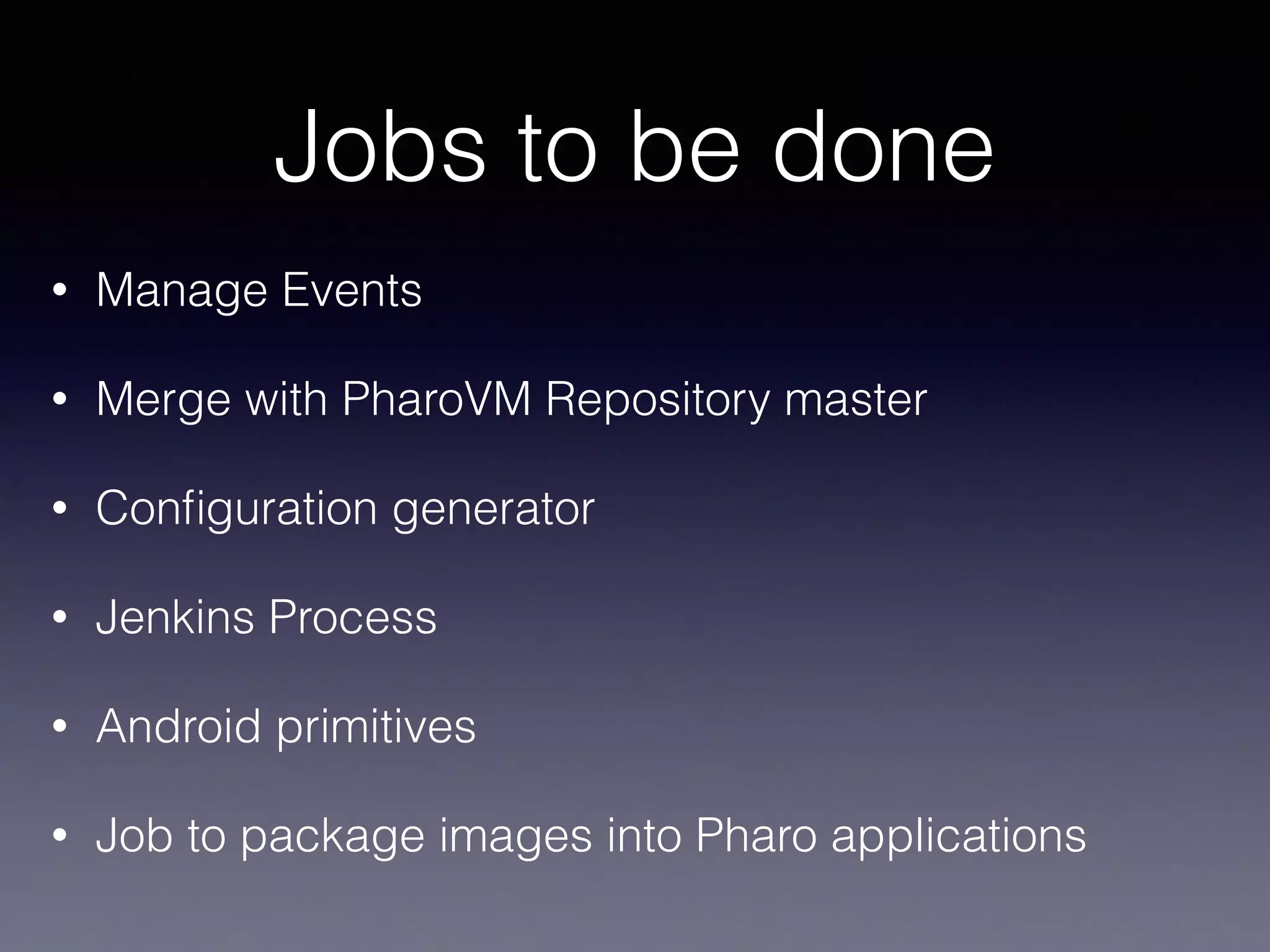 Jobs to be done 
• Manage Events 
• Merge with PharoVM Repository master 
• Configuration generator 
• Jenkins Process 
• Android primitives 
• Job to package images into Pharo applications 
 