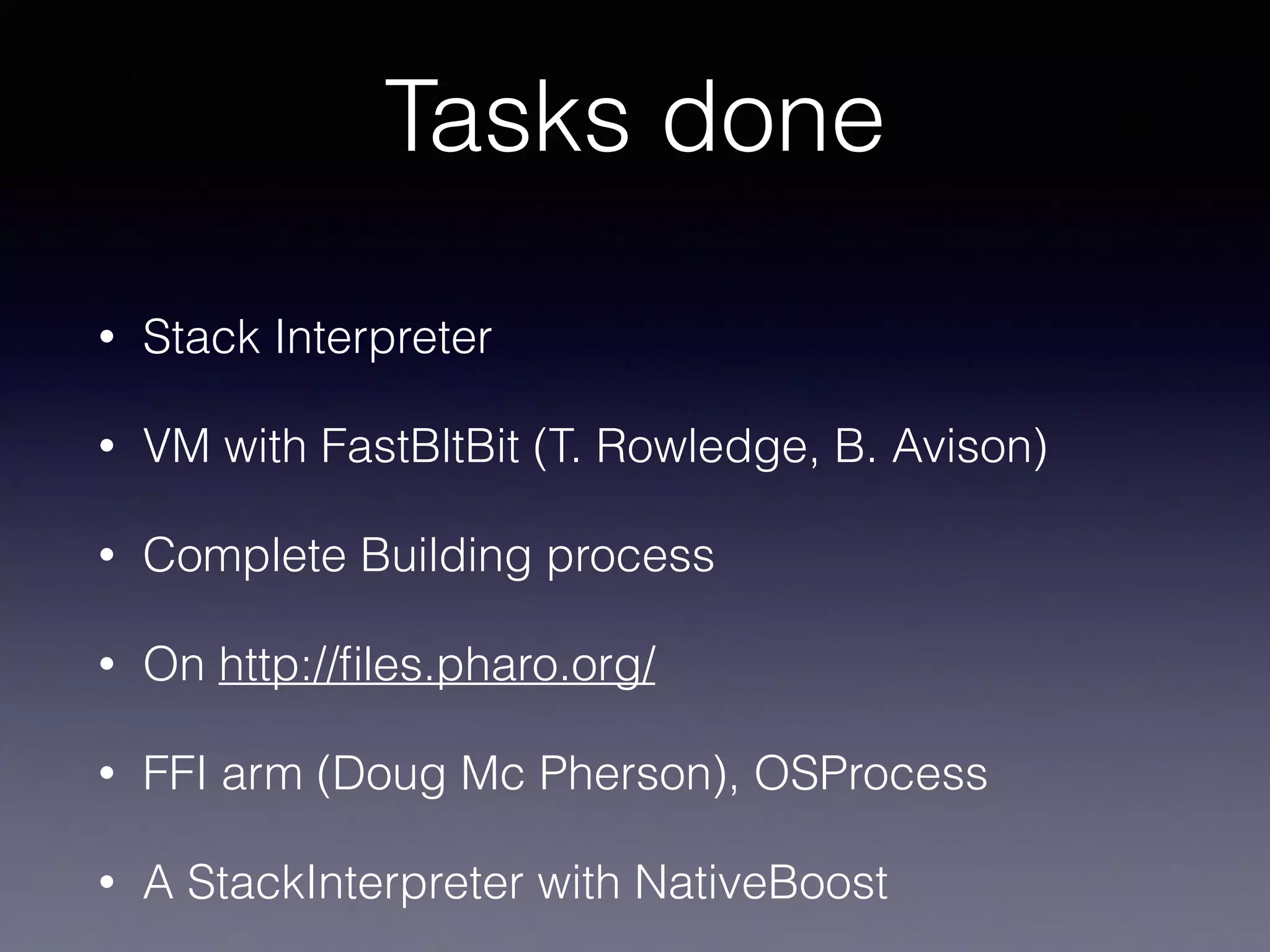 Tasks done 
• Stack Interpreter 
• VM with FastBltBit (T. Rowledge, B. Avison) 
• Complete Building process 
• On http://files.pharo.org/ 
• FFI arm (Doug Mc Pherson), OSProcess 
• A StackInterpreter with NativeBoost 
 