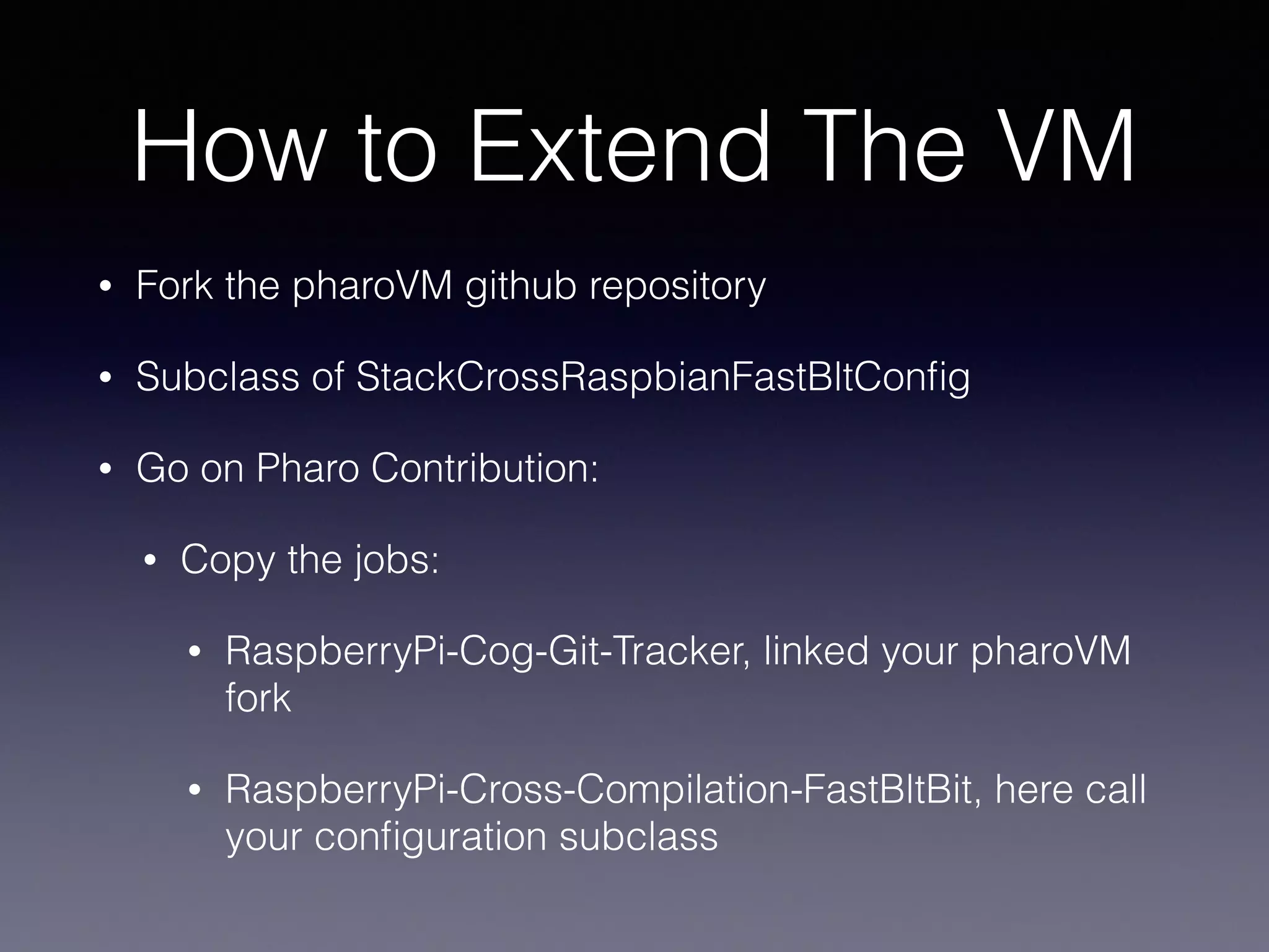 How to Extend The VM 
• Fork the pharoVM github repository 
• Subclass of StackCrossRaspbianFastBltConfig 
• Go on Pharo Contribution: 
• Copy the jobs: 
• RaspberryPi-Cog-Git-Tracker, linked your pharoVM 
fork 
• RaspberryPi-Cross-Compilation-FastBltBit, here call 
your configuration subclass 
 