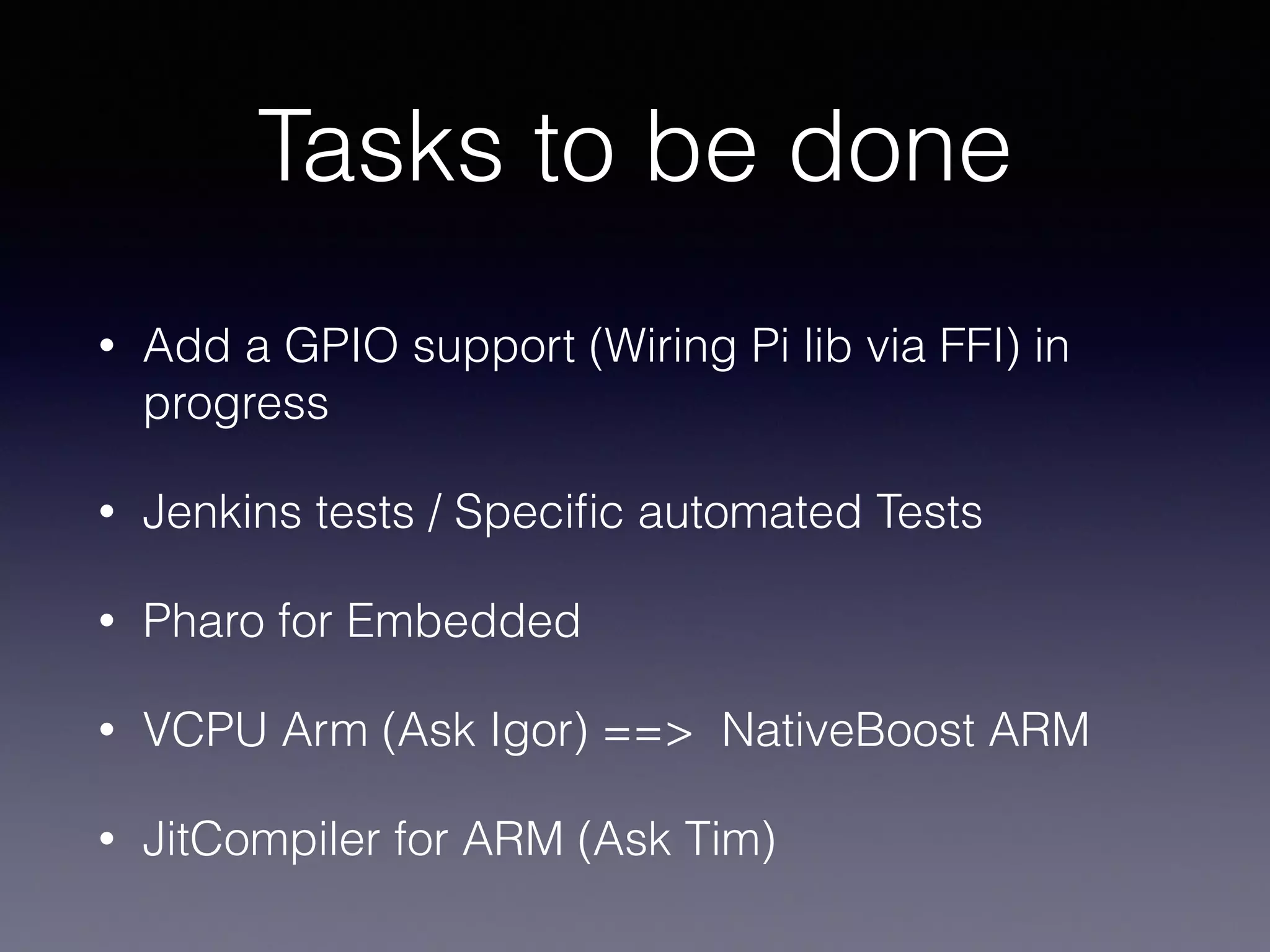 Tasks to be done 
• Add a GPIO support (Wiring Pi lib via FFI) in 
progress 
• Jenkins tests / Specific automated Tests 
• Pharo for Embedded 
• VCPU Arm (Ask Igor) ==> NativeBoost ARM 
• JitCompiler for ARM (Ask Tim) 
 