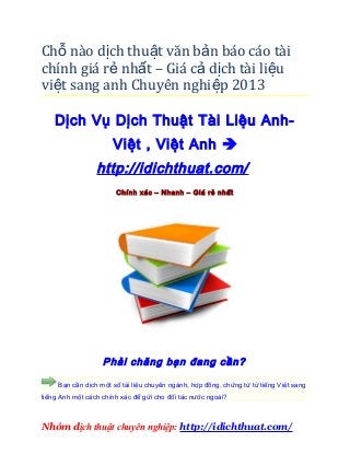 Chỗ nào dịch thuật văn bản báo cáo tài
chính giá rẻ nhất – Giá cả d ịch tài li ệu
việt sang anh Chuyên nghi ệp 2013

    Dịch Vụ Dịch Thuật Tài Liệu Anh-
                      Việt , Việt Anh 
                 http://idichthuat.com/
                       Chính xác – Nhanh – Giá rẻ nhất




                   Phải chăng bạn đang cần?

     Bạn cần dịch một số tài liệu chuyên ngành, hợp đồng, chứng từ từ tiếng Việt sang
tiếng Anh một cách chính xác để gửi cho đối tác nước ngoài?



Nhóm dịch thuật chuyên nghiệp: http://idichthuat.com/
 