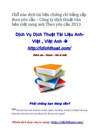 Chỗ nào dịch tài liệu chứng chỉ bằng c ấp
theo yêu cầu – Công ty dịch thu ật văn
bản việt sang anh Theo yêu c ầu 2013

    Dịch Vụ Dịch Thuật Tài Liệu Anh-
                      Việt , Việt Anh 
                 http://idichthuat.com/
                       Chính xác – Nhanh – Giá rẻ nhất




                   Phải chăng bạn đang cần?

     Bạn cần dịch một số tài liệu chuyên ngành, hợp đồng, chứng từ từ tiếng Việt sang
tiếng Anh một cách chính xác để gửi cho đối tác nước ngoài?



Nhóm dịch thuật chuyên nghiệp: http://idichthuat.com/
 