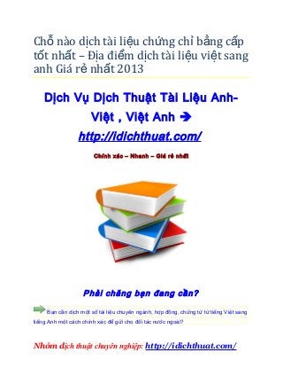 Chỗ nào dịch tài liệu chứng chỉ bằng c ấp
tốt nhất – Địa điểm dịch tài liệu vi ệt sang
anh Giá rẻ nhất 2013

    Dịch Vụ Dịch Thuật Tài Liệu Anh-
                      Việt , Việt Anh 
                 http://idichthuat.com/
                       Chính xác – Nhanh – Giá rẻ nhất




                   Phải chăng bạn đang cần?

     Bạn cần dịch một số tài liệu chuyên ngành, hợp đồng, chứng từ từ tiếng Việt sang
tiếng Anh một cách chính xác để gửi cho đối tác nước ngoài?



Nhóm dịch thuật chuyên nghiệp: http://idichthuat.com/
 