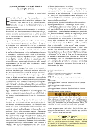 EVANGELIZAÇÃO INFANTO-JUVENIL E O HOMEM DA
REGENERAÇÃO – 1ª PARTE
Aline Etiene de Arruda Jordão
E
nsina Santo Agostinho que a Terra atingirá um grau mais
avançado, graças à lei de Progressão dos Mundos. De-
clara que a Terra atingiu um de seus períodos de trans-
formação, em que de mundo expiatório tornar-se-á
mundo regenerador .
Sabendo que já estamos, como trabalhadores da última hora,
atravessando este período de transformação ou de transição,
pergunta-se: como estamos preparando as futuras gerações
para os grandiosos eventos que estarão ocorrendo no planeta
em décadas próximas?
Segundo Divaldo Franco, eminente orador e escritor espírita,
em palestra sobre as crianças da nova geração a era da regene-
ração deverá se iniciar até o ano de 2052. Ou seja, as crianças de
hoje, nossos filhos ou netos, são os futuros trabalhadores, não
da última hora, mas tomando emprestado um termo emprega-
do por Pietro Ubaldi, saudoso escritor espírita italiano, homens
da primeira hora, fundadores da nova civilização do III Milênio .
Nosso objetivo é destacar a importância de uma das atividades
da Casa Espírita: o trabalho voluntário da evangelização infan-
to-juvenil. Em outra oportunidade, discutiremos sobre o papel
dos pais na educação moral dos filhos, preparando-os para os
próximos acontecimentos.
Não queremos de modo algum fazer alardes ou previsões sobre
catástrofes ou cataclismos. Terremotos, tsunamis, enchentes
etc., já vem ocorrendo, pois o período de transição já se iniciou.
Observa-se que estas catástrofes são locais, pois, segundo Allan
Kardec, na Gênese, os cataclismos gerais eram a consequência
do estado de formação da Terra. Haverá, porém nesta transição
luta entre ideias. Desse conflito nascerão forçosamente pertur-
bações temporárias. Será dessa luta de ideias que surgirão os
graves acontecimentos anunciados e não cataclismos ou catás-
trofes puramente materiais.
Logo, a Terra não tem mais a temer os cataclismos gerais. Com
relação ao progresso moral, contudo, não será este limitado a
uma região, a um povo ou a uma nação, mas será um movimen-
to universal .
A nova geração já está chegando. Nos últimos anos, tem-se
observado um aumento de crianças superdotadas, hiperati-
vas, rebeldes. Segundo Divaldo Franco, são crianças que não
temem, que vieram para confrontar as ideias existentes, para
questionar a ordem estabelecida, para revolucionar. São as de-
nominadas crianças índigo, que vieram preparar a chegada das
crianças cristal. Estas últimas serão consideradas missionárias.
Mas não devemos nos apegar demasiado a esses adjetivos, pois
segundo Divaldo, “crianças são crianças, não devemos rotular a
criança de nada”. Possivelmente são essas criançasmissionáro-
as os grandes espíritos que já reencarnaram, como Emmanuel e
outros que estão se preparando para reencarnar como Joanna
de Ângelis e Adolfo Bezerra de Menezes .
A nova geração exige uma nova pedagogia. Uma pedagogia que
ensine ao espírito. Uma nova educação moral. Já disse Kardec:
A educação, se bem compreendida, é a chave o progresso mo-
ral . Por sua vez, o filósofo Immanuel Kant afirmou que “é no
problema da educação que assenta o grande segredo do aper-
feiçoamento da humanidade”.
As casas espíritas possuem um importantíssimo trabalho para a
regeneração do indivíduo: a Evangelização Infanto-Juvenil.
É um trabalho que devemos sempre valorizá-lo e estimulá-lo,
pois sua missão é formar a nova geração. Segundo Emmanuel:
“Evangelizando o indivíduo, evangeliza-se a família; regenerada
esta, a sociedade estará a caminho de sua purificação, reabili-
tando-se simultaneamente a vida do mundo ”.
Evangelizadores são colaboradores na construção do pro-
gresso. São semeadores das virtudes que devem pre-
valecer na civilização do III Milênio: caridade, solidarie-
dade e fraternidade e das “armas” para conquistar a
vitória do bem sobre o mal: retidão, bondade, sacrifício e amor.
Portanto, caros irmãos, da próxima vez que trouxer seus filhos à
Casa Espírita, lembre-se desse valoroso trabalho voluntário que
é feito pelos “tios” e “tias” da Casa. Sem desmerecer, contu-
do, a importância do papel os pais, tema que será discutido na
próxima edição. E aos pais que ainda não trouxeram seus filhos
para a evangelização, aproveitamos para fazer o convite: traga
seu filho. A evangelização ocorre todo domingo, das 16 às 17
horas.Fiquem com Deus.
REFERÊNCIAS BIBLIOGRÁFICAS:
ESE, Cap. III
Disponível em https://www.youtube.com/watch?v=Q6X0YKNpgn8
Ubaldi, Pietro. A Nova Civilização do III Milênio
GE,Cap. XVIII
IdemDisponível em https://www.youtube.com/watch?v=ca4bn7s9Iuw
Idem
LE, Pergunta 917
Xavier, Francisco Cândido. Dissertações Mediúnicas. Ditado por Emmanuel.
GE, Cap. XVIII
Ubaldi, Pietro. A Nova Civilização do III Milênio
LE, Pergunta 917
Xavier, Francisco Cândido. Dissertações Mediúnicas. Ditado por Emmanuel.
GE, Cap. XVIII
Ubaldi, Pietro. A Nova Civilização do III Milênio
“Há pessoas que desejam saber só por saber, e isso é curiosi-
dade; outras, para alcançarem fama, e isso é vaidade; outras,
para enriquecerem com sua ciência, e isso é um negócio torpe;
outras, para serem edificadas, e isso é prudência; outras, para
edificarem os outros, e isso é caridade.” Santo Agostinho
“É pelo progresso moral e pela prática das leis de Deus que o
homem atrairá sobre a Terra os bons espíritos e dela afastará os
maus.” - São Luís (LE, pergunta 1.018).
FRASES PARA REFLEXÃO
CURIOSIDADES
Existe no Brasil uma cidade fundada exclusivamente por es-
píritas (ela cresceu a partir de um centro espírita). É a cidade
de Palmelo, no estado de Goiás, a 58 quilômetros de Goiânia e
com população atual de 2 500 habitantes.
 