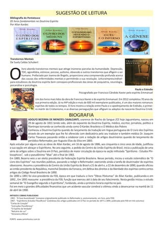 Transtornos Mentais
De Suely Caldas Schubert
O
livro aborda transtornos mentais que atinge inúmeras parcelas da humanidade. Depressão,
TOC, agorafobia, estresse, psicose, autismo, obsessão e outros transtornos que afligem o ser
humano. Prefaciado por Joanna de Ângelis, proporciona uma compreensão profunda acerca
das causas das enfermidades mentais e permitindo a sua resolução. Leituraimprescindível-
para estudiosos da doutrina espírita bem comopara profissionais das áreas de psiquiatria, neurologia,
psicanálise e psicologia.
	 Paulo e Estevão
Psicografado por Francisco Cândido Xavier pelo espírito Emmanuel
Um dos livros mais lidos da obra de Francisco Xavier e do espírito Emmanuel. Em 2012 completou 70 anos da
sua primeira edição. Já na 44ª edição e mais de 600 mil exemplares publicados, é um dos maiores romances
espíritas de todos os tempos. O livro mostra a relação entre Paulo e o apedrejamento de Estêvão, o primei-
ro mártir do Cristianismo, e as diversas perseguições que afligiam os adeptos da nascente Doutrina Cristã.
SUGESTÃO DE LEITURA
Bibliografia do Pentateuco
05 livros fundamentais na Doutrina Espírita
Por Allan Kardec
ADOLFO BEZERRA DE MENEZES CAVALCANTI, cearence de Riacho do Sangue /CE hoje Jaguaretama, nasceu em
29 de agosto de 1831 tendo sido, além de expoente da Doutrina Espírita, médico, escritor, jornalista, político e
filantropo tornando-se conhecido ainda como O Kardec Brasileiro e O Médico dos Pobres
Conheceu a Doutrina Espírita quando do lançamento da tradução em língua portuguesa de O Livro dos Espíritos
através de um exemplar que lhe foi oferecido com dedicatória pelo seu tradutor e também médico Dr. Joaquim
Carlos Travassos passando então a colaborar com a redação de artigos doutrinários quando do lançamento do
periódico Reformador, por Augusto Elias da Silva em 1883.
Após estudar por alguns anos as obras de Allan Kardec, em 16 de agosto de 1886, aos cinquenta e cinco anos de idade, justificou
a sua opção em abraçar o Espiritismo. No ano seguinte, a pedido do Centro da União Espírita do Brasil, inicia a publicação de uma
série de artigos sobre a Doutrina em O Paiz, periódico de maior circulação da época na seção intitulada “Spiritismo - Estudos Phi-
losophicos”, sob o pseudônimo “Max” até o final de 1983.
Em 1889, Bezerra veio a ser eleito presidente da Federação Espírita Brasileira. Nesse período, iniciou o estudo sistemático de “O
Livro dos Espíritos” nas reuniões públicas, passando a redigir o Reformador; exercendo ainda a tarefa de doutrinador de espíritos
obsessores. Assumiu a presidência do Centro da União Espírita do Brasil a 21 de abril e, a 22 de dezembro de 1890, quando oficiou
ao então presidente da República, marechal Deodoro da Fonseca, em defesa dos direitos e da liberdade dos espíritas contra certos
artigos do Código Penal Brasileiro de 1890.
De 1890 a 1891 foi vice-presidente da FEB, época em que traduziu o livro “Obras Póstumas” de Allan Kardec, publicando-o em
1892., Em 1895 reassume a presidência da FEB, função que exerceu até à data de seu falecimento. Nesta gestão iniciou o estudo
semanal de “O Evangelho segundo o Espiritismo”, fundando, ainda a primeira livraria espírita no país
Foi em meio a grandes dificuldades financeiras que um acidente vascular cerebral o vitimou vindo a desencarnar na manhã de 11
de abril de 1900.
ARTIGOS E OBRAS PUBLICADAS
1902 - “A Casa Assombrada” (romance originalmente publicado no Reformador e, postumamente, em livro, pela FEB)
1907 - “Espiritismo (Estudos Filosóficos)” (coletânea dos artigos publicados em O Paiz no período de 1877 a 1894, publicada pela FEB em três volumes)
“Cartas do Coração”
“Instruções Psicofônicas”
“O Espírito da Verdade”
“Relicário de Luz”
“Dicionário d’Alma”
FONTE: www.caminhosluz.com.br
BIOGRAFIA
 