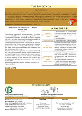 ASSOCIAÇÃO ESPÍRITA CASA DOS HUMILDES
Presidente: Albonize de França
Vice-Presidente: Rosa Carneiro
Deptº de Divulgação Doutrinária: Bruno Tavares
Deptº de Mediúnico: Amaro Carvalho
Edição: Bruno Tavares, Julio Rêgo,
	 Mônica Porto e Aline Jordão
Projeto Gráfico: Virgínia Gonzaga
CONTATO
Rua Henrique Machado, nº 110
Casa Forte - Recife/PE
(81) 3268-3954
www.casadoshumildes.com
chnoticias@yahoo.com.br
EXPEDIENTE
CH Notícias
Nº 01 – Circulação mensal
Distribuição on-line
Recife/PE, 13/Julho/2015
O que é o Espiritismo?
É o conjunto de princípios e leis, revelados pelos Espíritos Superiores, contidos nas obras de Allan Kardec que constituem a Co-
dificação Espírita: O Livro dos Espíritos, O Livro dos Médiuns, O Evangelho segundo o Espiritismo, O Céu e o Inferno e A Gênese.
‘O Espiritismo é uma ciência que trata da natureza, origem e destino dos Espíritos, bem como de suas relações com o mundo
corporal.” Allan Kardec (O que é o Espiritismo – Preâmbulo). “O Espiritismo realiza o que Jesus disse do Consolador prometido:
conhecimento das coisas, fazendo que o homem saiba donde vem, para onde vai e por que está na Terra: atrai
para os verdadeiros princípios da lei de Deus e consola pela fé e pela esperança.”
Allan Kardec (O Evangelho segundo o Espiritismo – cap. VI – 4)
TIRE SUA DÚVIDA
Associação Espírita Casa dos Humildes
www.casadoshumildes.com
Bruno Tavares Expositor Espírita
www.blogdobrunotavares.wordpress.com
SITES / REFERÊNCIAS
Atavismo
[do latim atavu +
-ismo]
1. Reaparecimento, em um descenden-
te, de um caráter não existente em seus
ascendentes imediatos, mas sim em re-
motos.
2. Hereditariedade.
Centro(s) de Força O mesmo que Centros Vitais ou Chacras.
Crosta
[do latim crusta]
Designação dada pelo Espírito André Luiz
à região espiritual mais próxima da Terra,
onde perambulam os Espíritos desen-
carnados ainda muito vinculados com as
sensações e os interesses materiais.
Ver: Umbral e Trevas.
Desdobramento
[do latim des- + du-
plare >
dobra + -mento]
1. Faculdade anímica que permite ao Es-
pírito sair do corpo físico e deslocar-se ou
ser levado a outro local, podendo ser ou
não visto pelos
encarnados presentes no novo local.
2. Estado de emancipação da alma, quan-
do a mesma se projeta ao Mundo Espiri-
tual. Ver: emancipação da alma.
A PALAVRA É...“A educação, se bem compreendida, é a chave do
progresso moral”
Kardec
É um trabalho que devemos sempre valorizá-lo e estimulá-lo,
pois sua missão é formar a nova geração. Segundo Emmanuel:
“Evangelizando o indivíduo, envangeliza-se a família; regerene-
rada esta, a sociedade estará a caminho de sua purificação, rea-
bilitando-se simultaneamente a vida do mundo”.
Evangelizadores são colaboradores na construção do progresso.
São semeadores das virtudes que devem prevalecer na civiliza-
ção do terceiro milênio: caridade, solidariedade, fraternidade e
das “armas” para conquistar a vitória do bem sobre o mal: reti-
dão, bondade, sacrifício e amor.
Portanto, caros irmãos, da próxima vez que trouxerem seus fi-
lhos à Casa Espírita, lembrem-se desse valoroso trabalho volun-
tário que é feito pelos tios e tias da Casa. Sem desmerecer, con-
tudo, a importância do papel dos pais. Tema que será discutido
na próxima edição. E aos pais que ainda não trouxeram seus
filhos para a evangelização, aproveitamos para fazer o convite:
traga seu filho.
A evangelização acontece todos os domingos, das 16h às 17h.
Fiquem com Deus!
ESPAÇO ABERTO
 