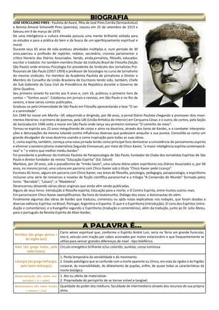 JOSÉ HERCULANO PIRES - Paulista de Avaré, filho de José Pires Corrêa (farmacêutico)
e Bonina Amaral Simonetti Pires (pianista), nasceu em 25 de setembro de 1913 e
faleceu em 9 de março de 1979.
De uma inteligência e cultura elevada possuía uma mente brilhante voltada para
os estudos e para a prática do bem e da busca de um aperfeiçoamento espiritual e
moral.
Durante seus 65 anos de vida praticou atividades múltiplas e, num período de 30
anos,exerceu a profissão de repórter, redator, secretário, cronista parlamentar e
crítico literário dos Diários Associados. Sendo, ainda,jornalista, filósofo, educador,
escritor e tradutor. Foi também membro titular do Instituto Brasil de Filosofia (Seção
São Paulo) onde ensinou Psicologia.Foi presidente do Sindicato dos Jornalistas Pro-
fissionais de São Paulo (1957-1959) e professor de Sociologia no curso de Jornalismo
do mesmo sindicato. Foi membro da Academia Paulista de jornalismo e Diretor e
Membro do Conselho da União Brasileira de Escritores tendo sido, também, Chefe
do Sub Gabinete da Casa Civil da Presidência da República durante o Governo de
Jânio Quadros.
Seu primeiro soneto foi escrito aos 9 anos e, com 16, publicou o primeiro livro de
contos – “Sonhos azuis”. Colaborou em jornais e revistas, em São Paulo e no Rio de
Janeiro, e teve vários contos publicados.
Graduou-se pela Universidade de São Paulo em Filosofia apresentando a tese “O ser
e a serenidade”.
Em 1940 foi morar em Marília –SP, adquirindo e dirigindo, por 06 anos, o jornal Diário Paulista chegando a promover dois movi-
mentos literários: o primeiro de poemas, pela UAI (União Artística do Interior) em Cerqueira César, e o outro, de contos, pela Seção
de Sorocaba.Em 1946 volta a morar em São Paulo onde lança seu primeiro romance “O caminho do meio”.
Tornou-se espírita aos 22 anos mergulhando de corpo e alma na doutrina, através dos livros de Kardec, e a combater interpreta-
ções e deturpações da mesma lutando contra influências diversas que pudessem aniquilar a sua pureza. Consolida-se como um
grande divulgador da nova doutrina usando-a como inspiração para todas as suas obras.
E, como espírita, também, começa uma nova jornada tendo como principal foco demostrar a consistência do pensamento espírita
e eliminar o existencialismo materialista.Segundo Emmanuel, por meio de Chico Xavier, “a maior inteligência espírita contemporâ-
nea” e “ o metro que melhor mediu Kardec”
Foi presidente e professor do Instituto Paulista de Parapsicologia de São Paulo, fundador do Clube dos Jornalistas Espíritas de São
Paulo e diretor fundador da revista “Educação Espírita” (Ed. Edicel)
Manteve, por 20 anos, sob o pseudônimo de “Irmão Saulo”, uma coluna diária sobre espiritismo nos Diários Associados e, por 04
anos, no mesmo jornal, uma coluna em parceria com Chico Xavier sob o título “Chico Xavier pede Licença”.
Escreveu 81 livros, alguns em parceria com Chico Xavier, nas áreas de filosofia, psicologia, pedagogia, parapsicologia, e espiritismo
inclusive uma série de romances e novelas de ficção científica paranormal e a trilogia “A Conversão do Mundo” formada pelos
livros: “Barrabás”; “Lázaro”; e “Madalena”.
Desencarnou deixando várias obras originais que ainda vêm sendo publicadas.
Alguns de seus livros: Introdução à filosofia espírita; Educação para a morte; e O Centro Espírita, entre muitos outros mais.
Em parceriacom Chico Xavier exemplificamos: Na hora do testemunho; Diálogo dos vivos; e Astronautas do além.
Finalmente algumas das obras de Kardec que traduziu, comentou ou apôs notas explicativas nos rodapés, que foram doadas a
diversas editoras Espíritas no Brasil, Portugal, Argentina e Espanha: O que é o Espiritismo (introdução); O Livro dos Espíritos (intro-
dução e comentários); e o Evangelho segundo o Espiritismo (tradução e comentários), além da tradução, junto ao Dr. Júlio Abreu,
para o português da Revista Espírita de Allan Kardec.
Aeróbus [do grego aéreos +
do inglês bus]
Carro aéreo espiritual que, conforme o Espírito André Luiz, seria na Terra um grande funicular,
isto é, veículo com tração por cabos acionados por motor estacionário e que frequentemente se
utiliza para vencer grandes diferenças de nível - tipo teleférico.
Halo [do grego halós, pelo
latim halos]
Círculo energético brilhante e/ou colorido; auréola; coroa luminosa
Letargia [do grego lethargía,
pelo latim lethargia]
1. Perda temporária da sensibilidade e do movimento.
2. Estado patológico que se confunde com a morte aparente ou clínica, em vista da rigidez e da frigidez
corporal, da insensibilidade, do dilatamento de pupilas, enfim, de quase todas as características da
morte biológica
Materialização [do latim ma-
terial(e) + iz + ação]
1. Ato ou efeito de materializar.
2. Propriedade do perispírito de se tornar visível e tangível.
Medianímico [do latim mediu
+ anima + -ico]
Qualidade do poder dos médiuns; faculdade de intermediário através dos recursos de sua própria
alma.
 