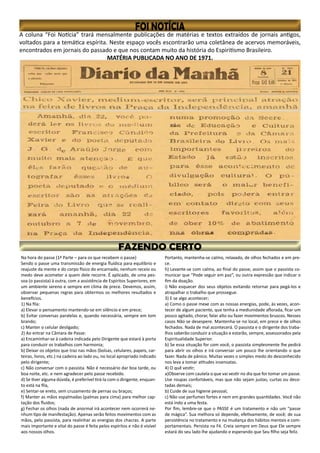A coluna “Foi Notícia” trará mensalmente publicações de matérias e textos extraídos de jornais antigos,
voltados para a temática espírita. Neste espaço vocês escontrarão uma coletânea de acervos memoráveis,
encontrados em jornais do passado e que nos contam muito da história do Espiritismo Brasileiro.
MATÉRIA PUBLICADA NO ANO DE 1971.
Na hora do passe (1ª Parte – para os que recebem o passe)
Sendo o passe uma transmissão de energia fluídica para equilíbrio e
reajuste da mente e do corpo físico do encarnado, nenhum receio ou
medo deve acometer a quem dele recorre. É aplicado, de uma pes-
soa (o passista) à outra, com a assistência de Espíritos Superiores, em
um ambiente sereno e sempre em clima de prece. Devemos, assim,
observar pequenas regras para obtermos os melhores resultados e
benefícios.
1) Na fila:
a) Elevar o pensamento mantendo-se em silêncio e em prece;
b) Evitar conversas paralelas e, quando necessária, sempre em tom
brando;
c) Manter o celular desligado;
2) Ao entrar na Câmara de Passe:
a) Encaminhar-se à cadeira indicada pelo Dirigente que estará à porta
para conduzir os trabalhos com harmonia;
b) Deixar os objetos que traz nas mãos (bolsas, celulares, papeis, car-
teiras, livros, etc.) na cadeira ao lado ou, no local apropriado indicado
pelo dirigente;
c) Não conversar com o passista. Não é necessário dar boa tarde, ou
boa noite, etc. e nem agradecer pelo passe recebido.
d) Se tiver alguma dúvida, é preferível tirá-la com o dirigente, enquan-
to está na fila,
e) Sentar-se ereto, sem cruzamento de pernas ou braços;
f) Manter as mãos espalmadas (palmas para cima) para melhor cap-
tação dos fluidos;
g) Fechar os olhos (nada de anormal irá acontecer nem ocorrerá ne-
nhum tipo de manifestação). Apenas serão feitos movimentos com as
mãos, pelo passista, para realinhar as energias dos chacras. A parte
mais importante e vital do passe é feita pelos espíritos e não é visível
aos nossos olhos.
Portanto, mantenha-se calmo, relaxado, de olhos fechados e em pre-
ce.
h) Levante-se com calma, ao final do passe, assim que o passista co-
municar que “Pode seguir em paz”, ou outra expressão que indicar o
fim da doação.
i) Não esquecer dos seus objetos evitando retornar para pegá-los e
atrapalhar o trabalho que prossegue.
3) E se algo acontecer;
a) Como o passe mexe com as nossas energias, pode, às vezes, acon-
tecer de algum paciente, que tenha a mediunidade aflorada, ficar um
pouco agitado, chorar, falar alto ou fazer movimentos bruscos. Nesses
casos Não se desespere. Mantenha-se no local, em prece e de olhos
fechados. Nada de mal acontecerá. O passista e o dirigente dos traba-
lhos saberão conduzir a situação e estarão, sempre, assessorados pela
Espiritualidade Superior.
b) Se essa situação for com você, o passista simplesmente lhe pedirá
para abrir os olhos e irá conversar um pouco lhe orientando o que
fazer. Nada de pânico. Muitas vezes o simples medo do desconhecido
nos leva a tomar atitudes insensatas.
4) O quê vestir;
a)Observe com cautela o que vai vestir no dia que for tomar um passe.
Use roupas confortáveis, mas que não sejam justas, curtas ou deco-
tadas demais;
b) Cuide de sua higiene pessoal;
c) Não use perfumes fortes e nem em grandes quantidades. Você não
está indo a uma festa.
Por fim, lembre-se que o PASSE é um tratamento e não um “passe
de mágica”. Sua melhora só depende, efetivamente, de você; de sua
persistência no tratamento e na mudança dos hábitos mentais e com-
portamentais. Persista na Fé. Creia sempre em Deus que Ele sempre
estará do seu lado lhe ajudando e esperando que Seu filho seja feliz.
 
