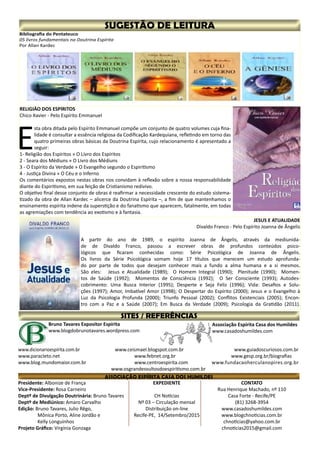 Presidente: Albonize de França
Vice-Presidente: Rosa Carneiro
Deptº de Divulgação Doutrinária: Bruno Tavares
Deptº de Mediúnico: Amaro Carvalho
Edição: Bruno Tavares, Julio Rêgo,
	 Mônica Porto, Aline Jordão e
	 Kelly Longuinhos
Projeto Gráfico: Virgínia Gonzaga
CONTATO
Rua Henrique Machado, nº 110
Casa Forte - Recife/PE
(81) 3268-3954
www.casadoshumildes.com
www.blogchnoticias.com.br
chnoticias@yahoo.com.br
chnoticias2015@gmail.com
EXPEDIENTE
CH Notícias
Nº 03 – Circulação mensal
Distribuição on-line
Recife-PE, 14/Setembro/2015
Associação Espírita Casa dos Humildes
www.casadoshumildes.com
Bruno Tavares Expositor Espírita
www.blogdobrunotavares.wordpress.com
www.dicionarioespírita.com.br		 www.ceismael.blogspot.com.br		 www.guiadoscuriosos.com.br
www.paracleto.net				 www.febnet.org.br			 www.gesp.org.br/biografias	
www.blog.mundomaior.com.br			 www.centroespirita.com		 www.fundacaoherculanopires.org.br
www.osgrandesvultosdoespiritismo.com.br
RELIGIÃO DOS ESPÍRITOS
Chico Xavier - Pelo Espírito Emmanuel
E
sta obra ditada pelo Espírito Emmanuel compõe um conjunto de quatro volumes cuja fina-
lidade é consultar a essência religiosa da Codificação Kardequiana, refletindo em torno das
quatro primeiras obras básicas da Doutrina Espírita, cujo relacionamento é apresentado a
seguir:
1- Religião dos Espíritos » O Livro dos Espíritos
2 - Seara dos Médiuns » O Livro dos Médiuns
3 - O Espírito da Verdade » O Evangelho segundo o Espiritismo
4 - Justiça Divina » O Céu e o Inferno
Os comentários expostos nestas obras nos convidam à reflexão sobre a nossa responsabilidade
diante do Espiritismo, em sua feição de Cristianismo redivivo.
O objetivo final desse conjunto de obras é reafirmar a necessidade crescente do estudo sistema-
tizado da obra de Allan Kardec – alicerce da Doutrina Espírita –, a fim de que mantenhamos o
ensinamento espírita indene da superstição e do fanatismo que aparecem, fatalmente, em todas
as agremiações com tendência ao exotismo e à fantasia.
	 JESUS E ATUALIDADE
Divaldo Franco - Pelo Espírito Joanna de Ângelis
A partir do ano de 1989, o espírito Joanna de Ângelis, através da mediunida-
de de Divaldo Franco, passou a escrever obras de profundos conteúdos psico-
lógicos que ficaram conhecidas como: Série Psicológica de Joanna de Ângelis.
Os livros da Série Psicológica somam hoje 17 títulos que merecem um estudo aprofunda-
do por parte de todos que desejam conhecer mais a fundo a alma humana e a si mesmos.
São eles: Jesus e Atualidade (1989); O Homem Integral (1990); Plenitude (1990); Momen-
tos de Saúde (1992); Momentos de Consciência (1992); O Ser Consciente (1993); Autodes-
cobrimento: Uma Busca Interior (1995); Desperte e Seja Feliz (1996); Vida: Desafios e Solu-
ções (1997); Amor, Imbatível Amor (1998); O Despertar do Espírito (2000); Jesus e o Evangelho à
Luz da Psicologia Profunda (2000); Triunfo Pessoal (2002); Conflitos Existenciais (2005); Encon-
tro com a Paz e a Saúde (2007); Em Busca da Verdade (2009); Psicologia da Gratidão (2011).
Bibliografia do Pentateuco
05 livros fundamentais na Doutrina Espírita
Por Allan Kardec
 