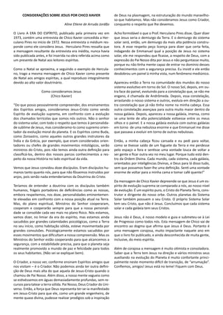 CONSIDERAÇÕES SOBRE JESUS POR CHICO XAVIER
Aline Etiene de Arruda Jordão
O Livro A ERA DO ESPÍRITO, publicado pela primeira vez em
1973, contém uma entrevista de Chico Xavier concedida a Her-
culano Pires no início de 1972. Nessa entrevista o médium res-
ponde como ele considera Jesus. Herculano Pires ressalta que
a mensagem resultante da entrevista era inédita, nunca havia
sido publicada antes, e foi inserida na obra referida acima como
um presente de Natal aos leitores espíritas.
Como o Natal se aproxima, e seguindo o exemplo de Hercula-
no, trago a mesma mensagem de Chico Xavier como presente
de Natal aos amigos espíritas, a qual reproduzo integralmente
devido ao alto valor doutrinário.
Como consideramos Jesus
(Chico Xavier)
“Do que posso pessoalmente compreender, dos ensinamentos
dos Espíritos amigos, consideramos Jesus-Cristo como sendo
Espírito de evolução suprema, em confronto com a evolução
dos chamados terrícolas que somos nós outros. Não o senhor
do sistema solar, com todo o respeito que temos à personalida-
de sublime de Jesus, mas consideramo-lo como supremo orien-
tador da evolução moral do planeta. E os Espíritos como Buda,
como Zoroastro, como aqueles outros grandes instrutores da
Índia e da Grécia, por exemplo, que eram considerados orien-
tadores ou chefes de grandes movimentos mitológicos, serão
ministros do Cristo, pois não temos ainda outra definição para
classificá-los, dentro dos nossos parcos conhecimentos a res-
peito da nossa História no lado espiritual da vida.
Vemos que Jesus convidou doze discípulos. Eram discípulos hu-
manos tanto quanto nós, para que não fôssemos instruídos por
anjos, pois senão nada entenderíamos da Doutrina do Cristo.
Teríamos de entender a doutrina com os discípulos também
humanos, frágeis portadores de deficiências como as nossas,
embora respeitemos, nos doze, personalidades eminentemen-
te elevadas em confronto com a nossa posição atual na Terra.
Mas, do plano espiritual, Ministros do Senhor cooperaram,
cooperam e cooperarão sempre para que a nossa personali-
dade se consolide cada vez mais no plano físico. Nós estamos,
vamos dizer, no limiar da era do espírito, mas estamos ainda
sacudidos por grandes calamidades psicológicas, como a Terra
no seu início, como habitação sólida, esteve movimentada por
grandes convulsões. Psicologicamente estamos sacudidos por
esses movimentos que dificultam a nossa compreensão. Mas os
Ministros do Senhor estão cooperando para que alcancemos a
segurança, com a estabilidade precisa, para que o planeta seja
realmente promovido a mundo de paz e felicidade para todos
os seus habitantes. (Não sei se expliquei bem).
O Criador, a nosso ver, conforme ensinam Espíritos amigos que
nos visitam – é o Criador. Não podemos ainda ter outra defini-
ção de Deus mais alta do que aquela de Jesus-Cristo quando o
chamou de Pai Nosso. Além disso, a nossa mente vagueia como
se estivéssemos em águas demasiadamente profundas, sem re-
cursos para tatear a terra sólida. Pai Nosso, Deus Criador do Uni-
verso. Então, a força que Deus representa ter-se-ia manifestado
em Jesus-Cristo para que ele, como um grande engenheiro, de
mente quase divina, pudesse realizar prodígios sob a inspiração
de Deus na plasmagem, na estruturação do mundo maravilho-
so que habitamos. Mas não consideramos Jesus como Criador,
conquanto o respeito que lhe devemos.
Acho formidável o que o Prof. Herculano Pires disse. Quer dizer
que Jesus seria o demiurgo da Terra. E o demiurgo do sistema
solar será, então, um demiurgo da mais alta potência constru-
tora. A esse respeito peço licença para dizer que certa feita,
indagando de Emmanuel qual a posição de Jesus no sistema
solar, ele me respondeu que ficasse, a respeito de Deus, com a
expressão do Pai Nosso dita por Jesus e não perguntasse muito,
porque eu não tinha mente capaz de entrar no domínio desses
conhecimentos com a segurança precisa. Eu insisti e ele então
desdobrou um painel à minha vista, num fenômeno mediúnico.
Apareceu então a Terra na comunidade dos mundos do nosso
sistema evolutivo em torno do Sol. O nosso Sol, depois, em ou-
tra face do painel, evoluindo para a constelação que, se não me
engano, é chamada de Andrômeda. Depois, essa constelação,
arrastando o nosso sistema e outros, evoluía em direção a ou-
tra constelação que já não tinha nome na minha cabeça. Essa
outra constelação avançava para outra muito maior dentro da
nossa galáxia. Depois, apareceu a nossa galáxia, imensa, como
se uma lente de alta potencialidade estivesse entre os meus
olhos e o painel. E a nossa galáxia evoluía com outras galáxias
em torno de uma nebulosa enorme e que Emmanuel me disse
que passava a evoluir em torno de outras nebulosas.
Então, a minha cabeça ficou cansada e eu pedi para voltar,
como se tivesse saído de um foguete da Terra e me perdesse
pelo espaço a fora e sentisse uma vontade louca de voltar a
ser gente e ficar outra vez no meu lugar. Porque tudo está den-
tro da Ordem Divina. Cada mundo, cada sistema, cada galáxia,
orientados por Inteligências Divinas, e Deus para lá disso tudo,
sem que possamos fazer-lhe uma definição. Senti uma vontade
enorme de voltar para a minha cama e tomar café quente!”
Da mensagem de Chico Xavier depreende-se que Jesus é um es-
pírito de evolução suprema se comparado a nós, ao nosso nível
de evolução. É um espírito puro, o Cristo do Planeta Terra, cons-
trutor e dirigente do nosso orbe. Outros planetas do Sistema
Solar também possuem o seu Cristo. O próprio Sistema Solar
tem seu Cristo, que não é Jesus. Concluímos que cada sistema
solar e cada galáxia tem seus Cristos.
Jesus não é Deus, é nosso modelo e guia e submeteu-se à Lei
de Progresso como todos nós. Esta mensagem de Chico vai de
encontro ao dogma que afirma que Jesus é Deus. Portanto é
uma mensagem corajosa, muito impactante naquele ano em
que o livro foi publicado, e ainda desconhecida de muita gente,
inclusive, do meio espírita.
Além de corajosa a mensagem é muito otimista e consoladora.
Saber que a Terra tem Jesus na direção e vários ministros seus
auxiliando na evolução do Planeta é muito confortante princi-
palmente neste momento difícil de transição, de “arrumação”.
Confiemos, amigos! Jesus está no leme! Fiquem com Deus.
 