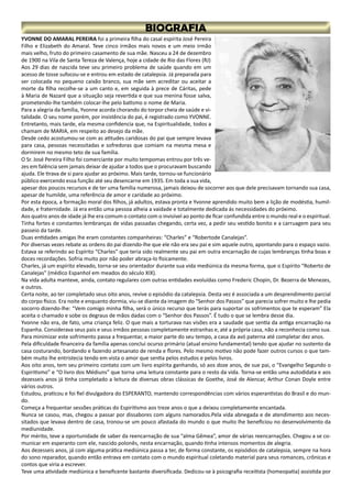 YVONNE DO AMARAL PEREIRA foi a primeira filha do casal espírita José Pereira
Filho e Elizabeth do Amaral. Teve cinco irmãos mais novos e um meio irmão
mais velho, fruto do primeiro casamento de sua mãe. Nasceu a 24 de dezembro
de 1900 na Vila de Santa Tereza de Valença, hoje a cidade de Rio das Flores (RJ)
Aos 29 dias de nascida teve seu primeiro problema de saúde quando em um
acesso de tosse sufocou-se e entrou em estado de catalepsia. Já preparada para
ser colocada no pequeno caixão branco, sua mãe sem acreditar ou aceitar a
morte da filha recolhe-se a um canto e, em seguida à prece de Cáritas, pede
à Maria de Nazaré que a situação seja revertida e que sua menina fosse salva,
prometendo-lhe também colocar-lhe pelo batismo o nome de Maria.
Para a alegria da família, Yvonne acorda chorando do torpor cheia de saúde e vi-
talidade. O seu nome porém, por insistência do pai, é registrado como YVONNE.
Entretanto, mais tarde, ela mesma confidencia que, na Espiritualidade, todos a
chamam de MARIA, em respeito ao desejo da mãe.
Desde cedo acostumou-se com as atitudes caridosas do pai que sempre levava
para casa, pessoas necessitadas e sofredoras que comiam na mesma mesa e
dormirem no mesmo teto de sua família.
O Sr. José Pereira Filho foi comerciante por muito tempomas entrou por três ve-
zes em falência sem jamais deixar de ajudar a todos que o procuravam buscando
ajuda. Ele tirava de si para ajudar ao próximo. Mais tarde, tornou-se funcionário
público exercendo essa função até seu desencarne em 1935. Em toda a sua vida,
apesar dos poucos recursos e de ter uma família numerosa, jamais deixou de socorrer aos que dele precisavam tornando sua casa,
apesar de humilde, uma referência de amor e caridade ao próximo.
Por esta época, a formação moral dos filhos, já adultos, estava pronta e Yvonne aprendido muito bem a lição de modéstia, humil-
dade, e fraternidade. Já era então uma pessoa alheia a vaidade e totalmente dedicada ás necessidades do próximo.
Aos quatro anos de idade já lhe era comum o contato com o invisível ao ponto de ficar confundida entre o mundo real e o espiritual.
Tinha fortes e constantes lembranças de vidas passadas chegando, certa vez, a pedir seu vestido bonito e a carruagem para seu
passeio da tarde.
Duas entidades amigas lhe eram constantes companheiras: “Charles” e “Robertode Canalejas”.
Por diversas vezes rebate as ordens do pai dizendo-lhe que ele não era seu pai e sim aquele outro, apontando para o espaço vazio.
Estava se referindo ao Espírito “Charles” que teria sido realmente seu pai em outra encarnação de cujas lembranças tinha boas e
doces recordações. Sofria muito por não poder abraça-lo fisicamente.
Charles, já um espírito elevado, torna-se seu orientador durante sua vida mediúnica da mesma forma, que o Espírito “Roberto de
Canalejas” (médico Espanhol em meados do século XIX).
Na vida adulta manteve, ainda, contato regulares com outras entidades evoluídas como Frederic Chopin, Dr. Bezerra de Menezes,
e outros.
Certa noite, ao ter completado seus oito anos, revive o episódio da catalepsia. Desta vez é associada a um desprendimento parcial
do corpo físico. Era noite e enquanto dormia, viu-se diante da imagem do “Senhor dos Passos” que parecia sofrer muito e lhe pedia
socorro dizendo-lhe: “Vem comigo minha filha, será o único recurso que terás para suportar os sofrimentos que te esperam” Ela
aceita o chamado e sobe os degraus de mãos dadas com o “Senhor dos Passos”. É tudo o que se lembra desse dia.
Yvonne não era, de fato, uma criança feliz. O que mais a torturava nas visões era a saudade que sentia da antiga encarnação na
Espanha. Considerava seus pais e seus irmãos pessoas completamente estranhas e, até a própria casa, não a reconhecia como sua.
Para minimizar este sofrimento passa a frequentar, a maior parte do seu tempo, a casa da avó paterna até completar dez anos.
Pela dificuldade financeira da família apenas conclui ocurso primário (atual ensino fundamental) tendo que ajudar no sustento da
casa costurando, bordando e fazendo artesanato de renda e flores. Pelo mesmo motivo não pode fazer outros cursos o que tam-
bém muito lhe entristecia tendo em vista o amor que sentia pelos estudos e pelos livros.
Aos oito anos, tem seu primeiro contato com um livro espírita ganhando, só aos doze anos, de sue pai, o “Evangelho Segundo o
Espiritismo” e “O livro dos Médiuns” que torna uma leitura constante para o resto da vida. Torna-se então uma autodidata e aos
dezesseis anos já tinha completado a leitura de diversas obras clássicas de Goethe, José de Alencar, Arthur Conan Doyle entre
vários outros.
Estudou, praticou e foi fiel divulgadora do ESPERANTO, mantendo correspondências com vários esperantistas do Brasil e do mun-
do.
Começa a frequentar sessões práticas do Espiritismo aos treze anos o que a deixou completamente encantada.
Nunca se casou, mas, chegou a passar por dissabores com alguns namorados.Pela vida abnegada e de atendimento aos neces-
sitados que levava dentro de casa, tronou-se um pouco afastada do mundo o que muito lhe beneficiou no desenvolvimento da
mediunidade.
Por mérito, teve a oportunidade de saber da reencarnação de sua “alma Gêmea”, amor de várias reencarnações. Chegou a se co-
municar em esperanto com ele, nascido polonês, nesta encarnação, quando tinha intensos momentos de alegria.
Aos dezesseis anos, já com alguma prática mediúnica passa a ter, de forma constante, os episódios de catalepsia, sempre na hora
do sono reparador, quando então entrava em contato com o mundo espiritual coletando material para seus romances, crônicas e
contos que viria a escrever.
Teve uma atividade mediúnica e beneficente bastante diversificada. Dedicou-se à psicografia receitista (homeopatia) assistida por
 