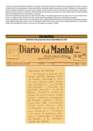 MATÉRIA PUBLICADA EM 29 DE NOVEMBRO DE 1979
“Charles, Dr. Bezerra de Menezes, Roberto de Canalejas e Bitenourt Sampaio. Foi médium de incorporação, foi passista e médium
de efeito físico de materialização e médium psicofônico, devotando especial atenção aos suicidas. Trabalhou com desobsessão e
realizou trabalhos voluntários ao costurar para os pobres, dando cursos de costura e bordado as moças de favelas e aplicando in-
jeções aos pobres doentes. E, finalmente, foi oradora Espírita, orientadora de médiuns em Centro Espírita além de realizartrabalho
diário de irradiação que fazia sozinha junto a seus guias.
Yvonne do Amaral Pereira desencarnou a 9de março de 1984, no Hospital da Lagoa no Rio de Janeiro aos 77 anos de idade deixan-
do-nos um legado de obras Espíritas cujo teor é de fundamental importância para nosso aprendizado e evolução.
Temos aqui algumas: Memórias de um Suicida (1954); Amor e Ódio(1956); Devassando o Invisível (1964); Recordações da Mediu-
nidade (1964); Sublimação (1973); e A Luz do Consolador (1987) entre muitas outras além de artigos publicados na revista Refor-
mador sob o pseudônimo Frederico Francisco em homenagem ao amigo F.F. Chopin.
 