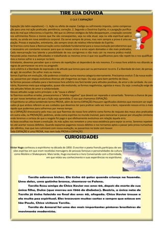O QUE É EXPIAÇÃO?
Expiação [do latim expiatione] – 1. Ação ou efeito de expiar. Castigo ou sofrimento imposto, como compensa-
ção para uma má ação praticada; penitência; correção. 2. Segundo a Doutrina Espírita, é a purgação purifica-
dora do mal que infeccionou o Espírito. Até que os últimos vestígios da falta desapareçam, a expiação consiste
nos sofrimentos físicos e morais que lhe são conseqüentes, seja na vida atual, seja na vida espiritual após a
morte, ou ainda em nova existência corporal. Ela serve sempre de prova, mas nem sempre a prova é uma ex-
piação. Provas e expiações, entretanto, são sempre sinais de relativa inferioridade do Espírito.
Se tirarmos como base a Reencarnação como realidade fundamental para a nossa evolução perceberemos que
é necessário um constante renascer para que os nossos vícios e erros sejam domados e não mais praticados,
Cada reencarnação traz latente a possibilidade de nos corrigirmos e não mais cair na mesma prática malsã.
Passando pelas mesmas dificuldades e trabalhando os mesmos erros é que nos qualificamos para não repeti-los e nos qualificar-
mos a menos sofrer e a avançar no bem.
Entretanto, devemos perceber que o número de repetições só dependerá de nós mesmos. É o nosso livre arbítrio nos ditando as
regras de permanecer no erro ou progredir.
Livre arbítrio é a liberdade de expressão e de atitude que temos para sair ou permanecer no erro. É a liberdade de viver, de pensar,
de agir, de escolher. De sofrer mais ou menos.
Somos Espíritas em evolução, não podemos cristalizar numa mesma categoria eternamente. Precisamos evoluir. É da nossa essên-
cia, passarmos por etapas evolutivas diversas até chegarmos ao topo. Ou seja: para bem pertinho de Deus.
Se formos pessoas voltadas para o bemnosso livre arbítrio nos fará tender para atitudes positivas, de amor e de caridade. Ao con-
trário, ficaremos meio que estagnados, quase não evoluindo, se formos negativistas, egoístas e maus. Ou seja: a evolução exige de
nós atitudes felizes de amor e solidariedade.
Dessas atitudes surge outro princípio: o da “causa e efeito”.
Se fizermos escolhas erradas, provocaremos o “efeito negativo” que deverá ser reparado e consertado. Teremos a chance de pas-
sar por novas tentativas até que a lição seja aprendida. É isso que chamamos EXPIAÇÃO.
O Espiritismo se utiliza tambémdo termo PROVA, além do termo EXPIAÇÃO.Possuem significados distintos que merecem ser expli-
cados já que ambos referem-se aos cuidados que devemos ter para praticar cada vez mais o bem, reparando nossos erros o mais
rápido que pudermos para sofrermos por menos tempo.
Se a EXPIAÇÃO énecessária pelo mau uso que fizermos do nosso livre arbítrio como forma de reajuste dos maus atos praticados
em outra vida, na PROVAÇÃO, pedimos, ainda como espíritos no mundo invisível, para reencarnar e passar por situações similares
onde teremos a certeza de que o resgate foi pago e que efetivamente evoluímos em relação àquele erro.
As boas escolhas nos levam a evolução. As más ações nos remetem a uma nova existência para expiar os erros. Seremos repeten-
tes até acertar nossos defeitos. Quando expiamos pagamos nossos débitos e nos tornamos aptos a passar pela prova numasitua-
ção idêntica, mas que nos culminará com nossa evolução, se passarmos no teste com louvor.
Toda EXPIAÇÃO é uma PROVA, mas nem toda PROVA é EXPIAÇÃO.
	 Tarsila adorava bichos. Ela tinha 40 gatos quando criança na fazenda.
Uma delas, uma gatinha branca, chamava-se Falena.
	 Tarsila ficou amiga de Chico Xavier nos anos 60, depois da morte de sua
única filha, Dulce (que morreu em 1966 de diabetes). Beatriz, a única neta de
Tarsila já tinha falecido no final dos anos 40, afogada. Chico Xavier trouxe a
ela muita paz espiritual. Eles trocavam muitas cartas e sempre que estava em
São Paulo, Chico visitava Tarsila.
	 Tarsila do Amaral foi uma das mais importantes pintoras brasileiras do
movimento modernista.
 